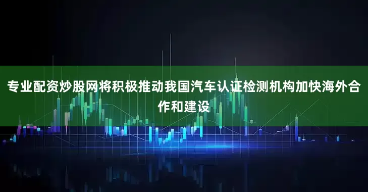 专业配资炒股网将积极推动我国汽车认证检测机构加快海外合作和建设