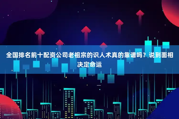 全国排名前十配资公司老祖宗的识人术真的靠谱吗？说到面相决定命运