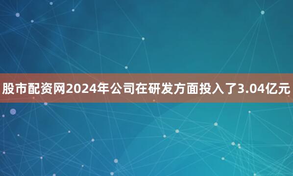 股市配资网2024年公司在研发方面投入了3.04亿元