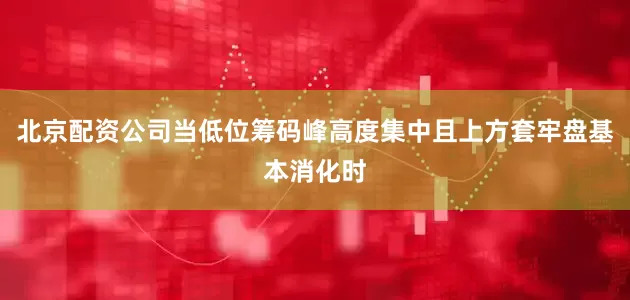 北京配资公司当低位筹码峰高度集中且上方套牢盘基本消化时