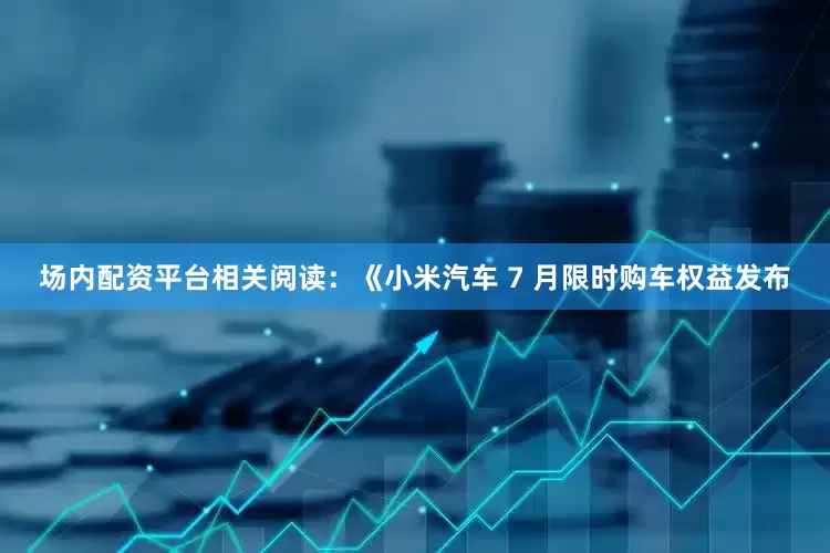场内配资平台相关阅读：《小米汽车 7 月限时购车权益发布