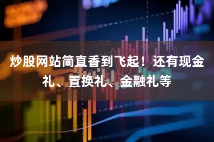 炒股网站简直香到飞起！还有现金礼、置换礼、金融礼等