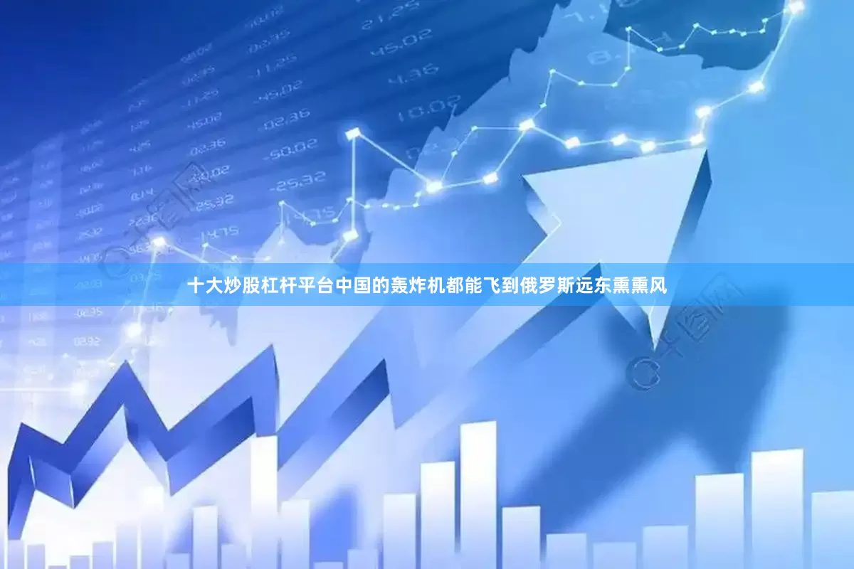 十大炒股杠杆平台中国的轰炸机都能飞到俄罗斯远东熏熏风