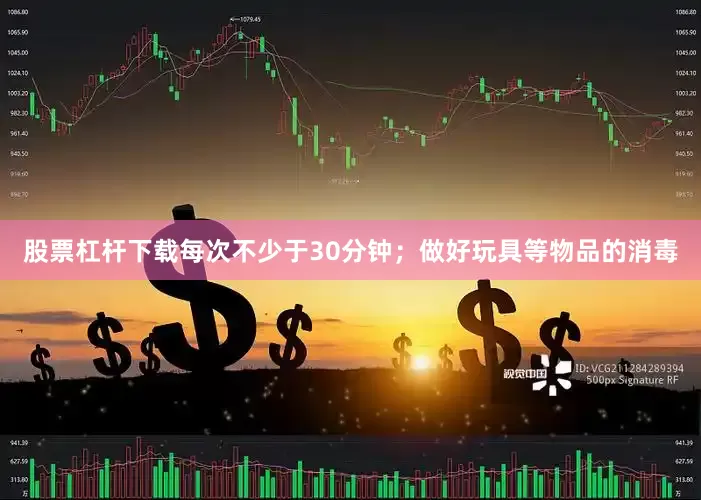 股票杠杆下载每次不少于30分钟；做好玩具等物品的消毒