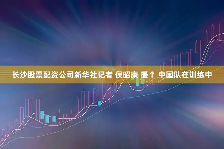 长沙股票配资公司新华社记者 侯昭康 摄↑ 中国队在训练中