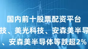 国内前十股票配资平台迈威尔科技、美光科技、安森美半导体等跌超2%